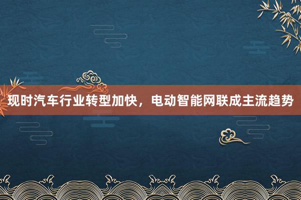 现时汽车行业转型加快，电动智能网联成主流趋势