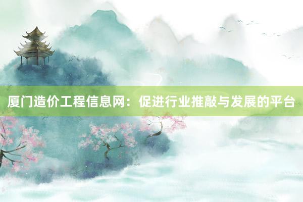 厦门造价工程信息网：促进行业推敲与发展的平台