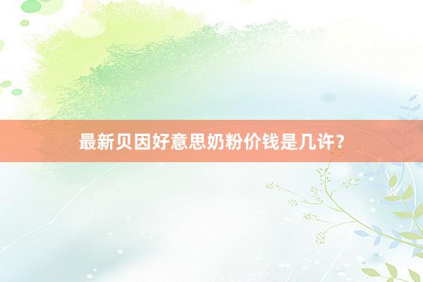最新贝因好意思奶粉价钱是几许？