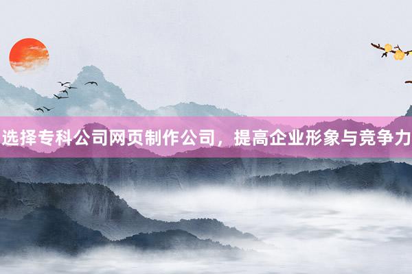 选择专科公司网页制作公司，提高企业形象与竞争力