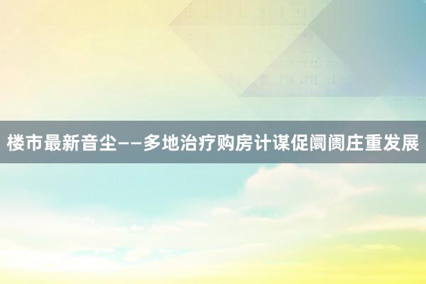 楼市最新音尘——多地治疗购房计谋促阛阓庄重发展