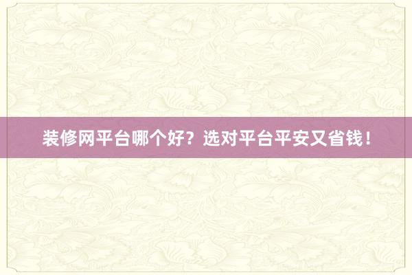装修网平台哪个好？选对平台平安又省钱！